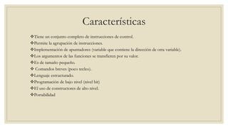 Características
Tiene un conjunto completo de instrucciones de control.
Permite la agrupación de instrucciones.
Implementación de apuntadores (variable que contiene la dirección de otra variable).
Los argumentos de las funciones se transfieren por su valor.
Es de tamaño pequeño.
 Comandos breves (poco tecleo).
Lenguaje estructurado.
Programación de bajo nivel (nivel bit)
El uso de constructores de alto nivel.
Portabilidad
 