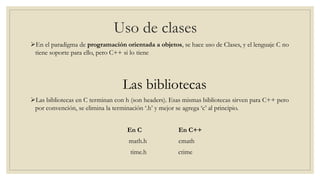 Uso de clases
En el paradigma de programación orientada a objetos, se hace uso de Clases, y el lenguaje C no
tiene soporte para ello, pero C++ si lo tiene
Las bibliotecas
Las bibliotecas en C terminan con h (son headers). Esas mismas bibliotecas sirven para C++ pero
por convención, se elimina la terminación ‘.h’ y mejor se agrega ‘c’ al principio.
En C En C++
math.h cmath
time.h ctime
 