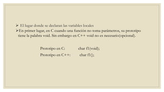 En primer lugar, en C cuando una función no toma parámetros, su prototipo
tiene la palabra void. Sin embargo en C++ void no es necesario(opcional).
Prototipo en C: char f1(void);
Prototipo en C++: char f1();
 El lugar donde se declaran las variables locales
 