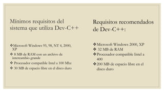 Mínimos requisitos del
sistema que utiliza Dev-C++
Microsoft Windows 95, 98, NT 4, 2000,
XP
 8 MB de RAM con un archivo de
intercambio grande
 Procesador compatible Intel a 100 Mhz
 30 MB de espacio libre en el disco duro
Microsoft Windows 2000, XP
 32 MB de RAM
Procesador compatible Intel a
400
200 MB de espacio libre en el
disco duro
Requisitos recomendados
de Dev-C++:
 