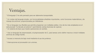 Ventajas.
* El lenguaje C ha sido pensado para ser altamente transportable.
* Un núcleo del lenguaje simple, con funcionalidades añadidas importantes, como funciones matemáticas y de
manejo de archivos, proporcionadas por bibliotecas.
* Es un lenguaje muy flexible que permite programar con múltiples estilos. Uno de los más empleados es el
estructurado "no llevado al extremo" (permitiendo ciertas licencias de ruptura).
* Un sistema de tipos que impide operaciones sin sentido.
* Usa un lenguaje de preprocesado, el preprocesador de C, para tareas como definir macros e incluir múltiples
archivos de código fuente.
* Acceso a memoria de bajo nivel mediante el uso de punteros.
* Interrupciones al procesador con uniones.
 