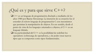 ¿Qué es y para que sirve C++?
C++ es un lenguaje de programación diseñado a mediados de los
años 1980 por Bjarne Stroustrup. La intención de su creación fue el
extender al exitoso lenguaje de programación C con mecanismos
que permitan la manipulación de objetos. En ese sentido, desde el
punto de vista de los lenguajes orientados a objetos, el C++ es un
lenguaje híbrido.
Una particularidad del C++ es la posibilidad de redefinir los
operadores (sobrecarga de operadores), y de poder crear nuevos
tipos que se comporten como tipos fundamentales.
 