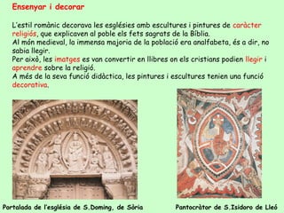 Ensenyar i decorar

   L’estil romànic decorava les esglésies amb escultures i pintures de caràcter
   religiós, que explicaven al poble els fets sagrats de la Bíblia.
   Al món medieval, la immensa majoria de la població era analfabeta, és a dir, no
   sabia llegir.
   Per això, les imatges es van convertir en llibres on els cristians podien llegir i
   aprendre sobre la religió.
   A més de la seva funció didàctica, les pintures i escultures tenien una funció
   decorativa.




Portalada de l’església de S.Doming, de Sòria          Pantocràtor de S.Isidoro de Lleó
 