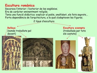 Escultura romànica
Decorava l’interior i l’exterior de les esglésies.
Era de caràcter eminentment religiós.
Tenia una funció didàctica: explicar al poble, analfabet, els fets sagrats...
Forta dependència de l’arquitectura, a la qual s’adaptaven les figures.
                          2 tipus d’escultura

  Relleus                                             Escultura exempta
  (només treballats pel                               (treballada per tots
  davant)                                             els costats)
 