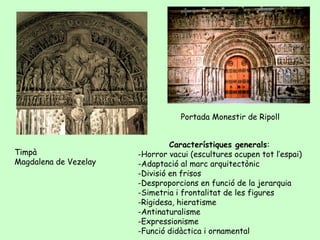 Portada Monestir de Ripoll


                                Característiques generals:
Timpà                  -Horror vacui (escultures ocupen tot l’espai)
Magdalena de Vezelay   -Adaptació al marc arquitectònic
                       -Divisió en frisos
                       -Desproporcions en funció de la jerarquia
                       -Simetria i frontalitat de les figures
                       -Rigidesa, hieratisme
                       -Antinaturalisme
                       -Expressionisme
                       -Funció didàctica i ornamental
 