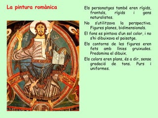 La pintura romànica   Els personatges també eren rígids,
                          frontals,     rígids     i    gens
                          naturalistes.
                      No s’utilitzava la perspectiva.
                          Figures planes, bidimensionals.
                      El fons es pintava d’un sol color, i no
                          s’hi dibuixava el paisatge.
                      Els contorns de les figures eren
                          fets amb línies gruixudes.
                          Predomina el dibuix.
                      Els colors eren plans, és a dir, sense
                          gradació de tons. Purs i
                          uniformes.
 