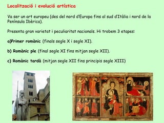 Localització i evolució artística

Va ser un art europeu (des del nord d’Europa fins al sud d’Itàlia i nord de la
Península Ibèrica).

Presenta gran varietat i peculiaritat nacionals. Hi trobem 3 etapes:

a)Primer romànic (finals segle X i segle XI).

b) Romànic ple (final segle XI fins mitjan segle XII).

c) Romànic tardà (mitjan segle XII fins principis segle XIII)
 