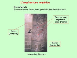 L’arquitectura romànica
     Els materials
     Es construïen en pedra, cosa que els ha fet durar fins avui.


                                                   Interior murs
                                                    Argamasa i
                                                    ripis (restes)



  Pedra
(principal)



                                                Maons
                                              (menor ús)



                     Catedral de Plasència
 