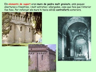 Els elements de suport eren murs de pedra molt gruixuts, amb poques
obertures o finestres, i molt estretes i allargades, cosa que feia que l’interior
fos fosc. Per reforçar els murs hi havia sòlids contraforts exteriors.
 
