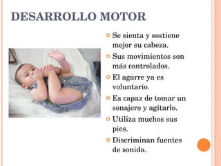 DESARROLLO MOTOR Se sienta y sostiene mejor su cabeza. Sus movimientos son más controlados. El agarre ya es voluntario. Es capaz de tomar un sonajero y agitarlo. Utiliza muchos sus pies. Discriminan fuentes de sonido. 