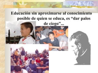 Educación sin aproximarse al conocimiento
posible de quien se educa, es “dar palos
de ciego”...
 