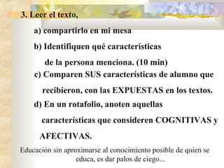 3. Leer el texto,
a) compartirlo en mi mesa
b) Identifiquen qué características
de la persona menciona. (10 min)
c) Comparen SUS características de alumno que
recibieron, con las EXPUESTAS en los textos.
Educación sin aproximarse al conocimiento posible de quien se
educa, es dar palos de ciego...
d) En un rotafolio, anoten aquellas
características que consideren COGNITIVAS y
AFECTIVAS.
 