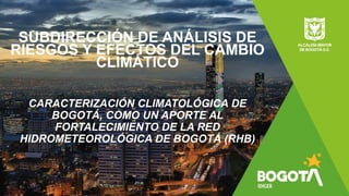 SUBDIRECCIÓN DE ANÁLISIS DE
RIESGOS Y EFECTOS DEL CAMBIO
CLIMÁTICO
CARACTERIZACIÓN CLIMATOLÓGICA DE
BOGOTÁ, COMO UN APORTE AL
FORTALECIMIENTO DE LA RED
HIDROMETEOROLÓGICA DE BOGOTÁ (RHB)
 