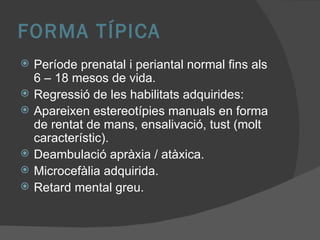 FORMA TÍPICA Període prenatal i periantal normal fins als 6 – 18 mesos de vida. Regressió de les habilitats adquirides: Apareixen estereotípies manuals en forma de rentat de mans, ensalivació, tust (molt característic). Deambulació apràxia / atàxica. Microcefàlia adquirida. Retard mental greu. 