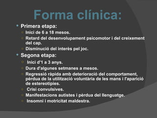 Forma clínica: Primera etapa: Inici de 6 a 18 mesos. Retard del desenvolupament psicomotor i del creixement del cap. Disminució del interès pel joc. Segona etapa: Inici d'1 a 3 anys. Dura d'algunes setmanes a mesos. Regressió ràpida amb deterioració del comportament, pèrdua de la utilització voluntària de les mans i l'aparició de estereotípies. Crisi convulsives. Manifestacions autistes i pèrdua del llenguatge. Insomni i motricitat maldestra. 