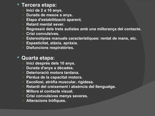 Tercera etapa: Inici de 2 a 10 anys. Durada de mesos a anys. Etapa d'estabilització aparent. Retard mental sever. Regressió dels trets autistes amb una millorança del contacte. Crisi convulsives. Estereotípies manuals característiques: rentat de mans, etc. Espasticitat, atàxia, apràxia. Disfuncions respiratòries. Quarta etapa: Inici després dels 10 anys. Durada d'anys a dècades. Deterioració motora tardana. Pèrdua de la capacitat motora. Escoliosi, atròfia muscular, rigidesa. Retardi del creixement i absència del llenguatge. Millora el contacte visual. Crisi convulsives menys severes. Alteracions tròfiques. 