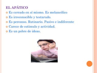 EL APÁTICO
 Es cerrado en sí mismo. Es melancólico
 Es irreconocible y testarudo.
 Es perezoso. Rutinario. Pasivo e indiferente
 Carece de estimulo y actividad.
 Es un pobre de ideas.
 