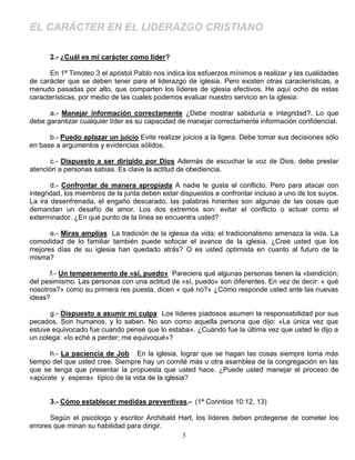 EL CARÁCTER EN EL LIDERAZGO CRISTIANO

      2.- ¿Cuál es mi carácter como líder?

      En 1ª Timoteo 3 el apóstol Pablo nos indica los esfuerzos mínimos a realizar y las cualidades
de carácter que se deben tener para el liderazgo de iglesia. Pero existen otras características, a
menudo pasadas por alto, que comparten los líderes de iglesia efectivos. He aquí ocho de estas
características, por medio de las cuales podemos evaluar nuestro servicio en la iglesia:

      a.- Manejar información correctamente ¿Debe mostrar sabiduría e integridad?. Lo que
debe garantizar cualquier líder es su capacidad de manejar correctamente información confidencial.

      b.- Puedo aplazar un juicio Evite realizar juicios a la ligera. Debe tomar sus decisiones sólo
en base a argumentos y evidencias sólidos.

       c.- Dispuesto a ser dirigido por Dios Además de escuchar la voz de Dios, debe prestar
atención a personas sabias. Es clave la actitud de obediencia.

       d.- Confrontar de manera apropiada A nadie le gusta el conflicto. Pero para atacar con
integridad, los miembros de la junta deben estar dispuestos a confrontar incluso a uno de los suyos.
La ira desenfrenada, el engaño descarado, las palabras hirientes son algunas de las cosas que
demandan un desafío de amor. Los dos extremos son: evitar el conflicto o actuar como el
exterminador. ¿En qué punto de la línea se encuentra usted?

      e.- Miras amplias La tradición de la iglesia da vida; el tradicionalismo amenaza la vida. La
comodidad de lo familiar también puede sofocar el avance de la iglesia. ¿Cree usted que los
mejores días de su iglesia han quedado atrás? O es usted optimista en cuanto al futuro de la
misma?

      f.- Un temperamento de «sí, puedo» Pareciera qué algunas personas tienen la «bendición;
del pesimismo. Las personas con una actitud de «sí, puedo» son diferentes. En vez de decir: « qué
nosotros?» como su primera res puesta, dicen « qué no?» ¿Cómo responde usted ante las nuevas
ideas?

       g.- Dispuesto a asumir mi culpa Los líderes piadosos asumen la responsabilidad por sus
pecados. Son humanos, y lo saben. No son como aquella persona que dijo: «La única vez que
estuve equivocado fue cuando pensé que lo estaba». ¿Cuándo fue la última vez que usted le dijo a
un colega: «lo eché a perder; me equivoqué»?

      h.- La paciencia de Job En la iglesia, lograr que se hagan las cosas siempre toma más
tiempo del que usted cree. Siempre hay un comité más u otra asamblea de la congregación en las
que se tenga que presentar la propuesta que usted hace. ¿Puede usted manejar el proceso de
«apúrate y espera» típico de la vida de la iglesia?


      3.- Cómo establecer medidas preventivas.- (1ª Corintios 10:12, 13)

       Según el psicólogo y escritor Archibald Hart, los líderes deben protegerse de cometer los
errores que minan su habilidad para dirigir.
                                                3
 