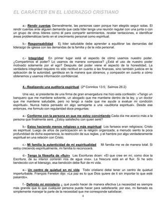 EL CARÁCTER EN EL LIDERAZGO CRISTIANO

       a.- Rendir cuentas Generalmente, las personas caen porque han elegido seguir solas. El
rendir cuentas ante alguien demanda que cada líder tenga una reunión regular con una junta o con
un grupo de otros líderes como él para compartir sentimientos, revelar tentaciones, e identificar
áreas problemáticas tanto en el crecimiento personal como espiritual.

       b.- Responsabilidad      Ej líder saludable debe aprender a equilibrar las demandas del
liderazgo de iglesia con las demandas de la familia y de la vida personal.


       c.- Integridad    En primer lugar está el aspecto de cómo usamos nuestro poder.
¿Compartimos el poder? Lo usamos de manera compasiva? ¿Está el uso de nuestro poder
motivado solamente por el ego? Después del poder viene el aspecto de la honestidad. La
verdadera integridad requiere no sólo rectitud en cuanto a las finanzas, sino también justicia en la
aplicación de la autoridad, gentileza en la manera que obramos, y compasión en cuanto a cómo
obtenemos y usamos información confidencial.


      4.- Realizando una auditoria espiritual (2ª Corintios 13:5; SaImos 26:2)

        Una vez, ei presidente de una firma de gran envergadura me hizo esta confesión: «Tengo un
banquero que me mantiene solvente, un abogado que me mantiene dentro de la ley, y un doctor
que me mantiene saludable, pero no tengo a nadie que me ayude a evaluar mi condición
espiritual». Nunca había pensado en algo semejante a una «auditoria espiritual». Desde ese
entonces, me formulo con regularidad doce preguntas:

      a.- Conforme con la persona en que me estoy convirtiendo Cada día me acerco más a la
persona que finalmente seré. ¿Estoy satisfecho con quien seré?

        b.- Estoy haciendo menos religioso y más espiritual Los fariseos eran religiosos; Cristo
es espiritual. Luego de años de participación en la religión organizada, a menudo siento la poca
profundidad de dicha experiencia, la restricción de sus reglas, y el hambre por algo verdaderamente
espiritual en una relación con Cristo.

       c.- Mi familia la autenticidad de mi espiritualidad    Mi familia me ve de manera total. Si
estoy creciendo espiritualmente, mi familia lo reconocerá.

       d.- Tengo la filosofía de «fluir» Las Escrituras dicen: «El que cree en mí, como dice la
Escritura, de su interior correrán ríos de agua viva». La frescura está en el fluir. Si he sido
bendecido con el liderazgo, esa bendición debe fluir de mi vida.

      e.- Un centro de quietud en mi vida Todo cristiano debe tener un centro de quietud
imperturbable. François Fenelon dijo: «La paz es lo que Dios quiere de ti sin importar lo que esté
pasando».

      f.- Definido mi ministerio ¿ qué puedo hacer de manera efectiva La necesidad es siempre
más grande que lo que cualquier persona puede hacer para satisfacerla; por eso, mi llamado es
simplemente manejar la parte de la necesidad que me corresponde satisfacer.
                                               4
 