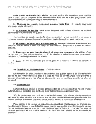 EL CARÁCTER EN EL LIDERAZGO CRISTIANO

       g.- Oraciones están mejorando mi vida No puedo evaluar si soy un «hombre de oración»,
pero sí puedo percibir progresos si los veo en mi vida. Para ello, es bueno preguntarse: « mis
decisiones la oración como parte integral de las mismas?»

      h.- Mantengo un respeto reverencial genuino hacia Dios                   El respeto reverencial
sobrecoge; inspira adoración.

       i.- Mi humildad es genuina Nada es tan arrogante como la falsa humildad. He aquí dos
definiciones de humildad que me gustan:

      «La humildad es aceptar nuestra fortaleza con gratitud», y «La humildad es no negar ej
poder que tenernos, sino admitir que el poder viene a través de nosotros, no de nosotros».

      j.- Mi alimento espiritual es el adecuado pera mí He dejado de llamar «devocional» a mi
tiempo de lectura. Ahora lo llamo «un tiempo de alimentación», porque allí es cuando mi alma se
alimenta.

       k.- En asuntos de poca importancia está mi obediencia integrada a mis reflejos ¿Trato
de negociar con Dios o de racionalizar con él? La obediencia determina en gran parte nuestra
relación con Cristo luego del nuevo nacimiento.

      l.- Gozo    Se me ha prometido que tendré gozo. Si la relación con Cristo es correcta, lo
tendré.


      5.- El carácter en tiempos difíciles (Efesios 5:11-14)

      En momentos de crisis, pocas son las personas que pueden apelar a su carácter cuando
éste no ha sido fortalecido capa p capa a lo largo del resto de su vida. ¿Qué es lo que forma el
carácter, cimentado durante los años de abundancia, que se manifiesta durante los años de
escasez?

      a.- Transparencia

       La habilidad para aceptar la crítica o para absorber las opiniones negativas no sólo ayuda a
evitar situaciones delicadas, sino también a cerrar la brecha causada por los errores.

     Sólo la persona con algo qué esconder es descubierta; sólo alguien con un secreto es
expuesto. Aquellas personas que entierran sus errores a menudo encuentran que más tarde ellas
mismas terminan enterradas, quedando sucias, oliendo a moho, e incrustadas en la mentira.

        Pablo escribió a los efesios: «Y no participéis en las obras infructuosas de las tinieblas, sino
más bien reprendedlas; ... mas todas las cosas, cuando son puestas en evidencia por la luz, son
hechas manifiestas; porque la luz es lo que manifiesta todo» (Efesios 5:11, 13, 14). Ese rasgo del
carácter, practicado en los buenos tiempos, se hace aun más valioso en los momentos de
dificultad.

                                                   5
 