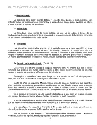 EL CARÁCTER EN EL LIDERAZGO CRISTIANO

      b.- Discernimiento

       La sabiduría para saber cuándo batallar y cuándo dejar pasar, el discernimiento para
entender lo que es verdaderamente importante y lo que podemos obviar, puede ayudar a los líderes
a evitar errores o a superar los cometidos.

      c.- Honestidad

       La honestidad sigue siendo la mejor política. Lo que no se aclara a través de las
declaraciones directas, eventualmente se dispersará (y probablemente se distorsionará) por medio
de los canales de las habladurías de la iglesia.


      d.- Integridad

      Las alternativas equivocadas abundan en el período posterior a haber cometido un error:
encubrimientos, acusaciones, huidas rápidas. Sin embargo, después de nuestro error viene el
momento en que debemos ser totalmente rectos. Esta es la razón por la que debemos tener estos
rasgos de carácter marcados en el alma antes del desastre. La persona que hace de la integridad
un hábito, podrá responder con acciones rectas, incluso cuando todo se está desmoronando.


      6.- Cuando nadie está mirando (Daniel 1:8)

       Dios levanta a un obrero, y luego lo usa para hacer una obra. No importa cuál sea el tipo de
ministerio que Dios nos da, nunca podemos darles a otros lo que nosotros mismos no tenemos.
Ignorar el carácter es abandonar el fundamento del ministerio.

      Esto explica por qué Dios pasa tanto tiempo con sus siervos. Le tomó 13 años preparar a
José para que éste se convirtiera en el segundo al mando en Egipto.

      Invirtió 80 años en preparar a Moisés. Incluso el docto Saulo de Tarso tuvo que pasar tres
años haciendo un estudio de postgrado en Arabia antes de que Dios lo lanzara como el apóstol
Pablo. Las biografías y autobiografías de grandes hombres y mujeres cristianos revelan que Dios
primero forma el carácter cristiano en sus siervos, y luego construye un ministerio a través de ellos.

       Sin el carácter, el ministerio es sólo una actividad religiosa o, aún peor, un negocio religioso.
Los fariseos llamaban ministerio a lo que hacían, pero Jesús lo llamó hipocresía.

      El sabía que los fariseos estaban más preocupados por su reputación que por su carácter,
que les interesaban más las alabanzas de los hombres que la aprobación de Dios.

       Una vez, alguien le preguntó al financista J. P. Morgan cuál era la mejor garantía que un
cliente le podía dar. La respuesta de Morgan fue: «el carácter».

       Eso me recuerda a otro Morgan: G. Campbell Morgan estaba paseando con D. L. Moody en
Northfield, cuando de repente, Moody le preguntó: «¿Qué es pues, el carácter?»
                                                6
 