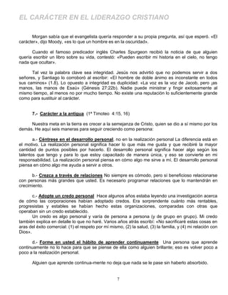 EL CARÁCTER EN EL LIDERAZGO CRISTIANO

      Morgan sabía que el evangelista quería responder a su propia pregunta, así que esperó. «El
carácter», dijo Moody, «es lo que un hombre es en la oscuridad».

      Cuando el famoso predicador inglés Charles Spurgeon recibió la noticia de que alguien
quería escribir un libro sobre su vida, contestó: «Pueden escribir mi historia en el cielo, no tengo
nada que ocultar».

      Tal vez la palabra clave sea integridad. Jesús nos advirtió que no podemos servir a dos
señores, y Santiago lo corroboró al escribir: «El hombre de doble ánimo es inconstante en todos
sus caminos» (1.8). Lo opuesto a integridad es duplicidad: «La voz es la voz de Jacob, pero ¡as
manos, las manos de Esaú» (Génesis 27:22b). Nadie puede ministrar y fingir exitosamente al
mismo tiempo, al menos no por mucho tiempo. No existe una reputación lo suficientemente grande
como para sustituir al carácter.


       7.- Carácter a la antigua (1ª Timoteo 4:15, 16)

     Nuestra meta en la tierra es crecer a la semejanza de Cristo, quien se dio a sí mismo por los
demás. He aquí seis maneras para seguir creciendo como persona:

       a.- Céntrese en el desarrollo personal, no en la realización personal La diferencia está en
el motivo. La realización personal significa hacer lo que más me gusta y que recibiré la mayor
cantidad de puntos posibles por hacerlo. El desarrollo personal significa hacer algo según los
talentos que tengo y para lo que estoy capacitado de manera única, y eso se convierte en mi
responsabilidad. La realización personal piensa en cómo algo me sirve a mí. El desarrollo personal
piensa en cómo algo me ayuda a servir a otros.

      b.- Crezca a través de relaciones No siempre es cómodo, pero sí beneficioso relacionarse
con personas más grandes que usted. Es necesario programar relaciones que lo mantendrán en
crecimiento.

       c.- Adopte un credo personal Hace algunos años estaba leyendo una investigación acerca
de cómo las corporaciones habían adoptado credos. Era sorprendente cuánto más rentables,
progresistas y estables se habían hecho estas organizaciones, comparadas con otras que
operaban sin un credo establecido.
       Un credo es algo personal y varía de persona a persona (y de grupo en grupo). Mi credo
también explica en detalle lo que no haré. Varios años atrás escribí: «No sacrificaré estas cosas en
aras del éxito comercial: (1) el respeto por mí mismo, (2) la salud, (3) la familia, y (4) mi relación con
Dios».

       d.- Forme en usted el hábito de aprender continuamente Una persona que aprende
continuamente no lo hace para que se piense de ella como alguien brillante; eso es volver poco a
poco a la realización personal.

       Alguien que aprende continua-mente no deja que nada se le pase sin haberlo absorbido.


                                                    7
 