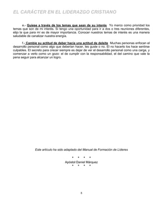 EL CARÁCTER EN EL LIDERAZGO CRISTIANO

        e.- Guíese a través de los temas que sean de su interés Yo marco como prioridad los
temas que son de mi interés. Si tengo una oportunidad para ir a dos o tres reuniones diferentes,
elijo la que para mí es de mayor importancia. Conocer nuestros temas de interés es una manera
saludable de canalizar nuestra energía.

      f.- Cambie su actitud de deber hacia una actitud de deleite Muchas personas enfocan el
desarrollo personal como algo que deberían hacer, les guste o no. El no hacerlo los hace sentirse
culpables. El secreto para crecer siempre es dejar de ver el desarrollo personal como una carga, y
comenzar a verlo como un gozo: el de cumplir con la responsabilidad, el del camino que vale la
pena seguir para alcanzar un logro.




               Este artículo ha sido adaptado del Manual de Formación de Líderes

                                          *   *       *   *
                                     Apóstol Daniel Márquez
                                          *   *       *   *




                                                  8
 