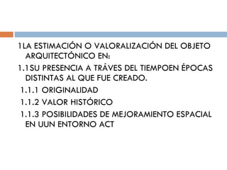 1LA ESTIMACIÓN O VALORALIZACIÓN DEL OBJETO ARQUITECTÓNICO EN: 1.1SU PRESENCIA A TRÁVES DEL TIEMPOEN ÉPOCAS DISTINTAS AL QUE FUE CREADO. 1.1.1 ORIGINALIDAD 1.1.2 VALOR HISTÓRICO 1.1.3 POSIBILIDADES DE MEJORAMIENTO ESPACIAL EN UUN ENTORNO ACT 