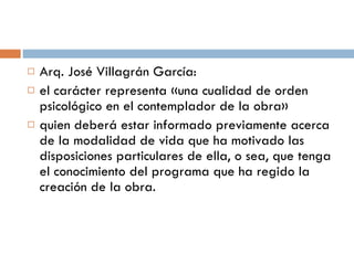 Arq. José Villagrán García:  el carácter representa «una cualidad de orden psicológico en el contemplador de la obra»  quien deberá estar informado previamente acerca de la modalidad de vida que ha motivado las disposiciones particulares de ella, o sea, que tenga el conocimiento del programa que ha regido la creación de la obra. 