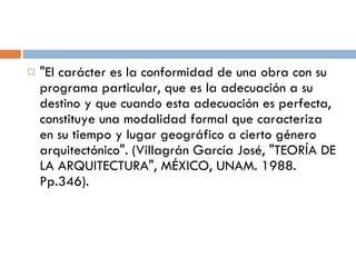"El carácter es la conformidad de una obra con su programa particular, que es la adecuación a su destino y que cuando esta adecuación es perfecta, constituye una modalidad formal que caracteriza en su tiempo y lugar geográfico a cierto género arquitectónico". (Villagrán García José, "TEORÍA DE LA ARQUITECTURA", MÉXICO, UNAM. 1988. Pp.346). 