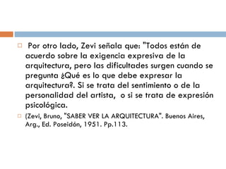   Por otro lado, Zevi señala que: "Todos están de acuerdo sobre la exigencia expresiva de la arquitectura, pero las dificultades surgen cuando se pregunta ¿Qué es lo que debe expresar la arquitectura?. Si se trata del sentimiento o de la personalidad del artista,  o si se trata de expresión psicológica.  (Zevi, Bruno, "SABER VER LA ARQUITECTURA". Buenos Aires, Arg., Ed. Poseidón, 1951. Pp.113. 