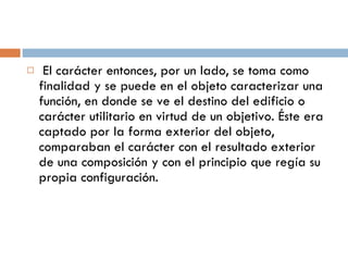 El carácter entonces, por un lado, se toma como finalidad y se puede en el objeto caracterizar una función, en donde se ve el destino del edificio o carácter utilitario en virtud de un objetivo. Éste era captado por la forma exterior del objeto, comparaban el carácter con el resultado exterior de una composición y con el principio que regía su propia configuración. 