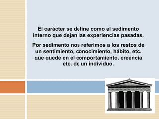El carácter se define como el sedimento interno que dejan las experiencias pasadas. Por sedimento nos referimos a los restos de un sentimiento, conocimiento,  hábito, etc. que quede en el comportamiento, creencia etc. de un individuo. 