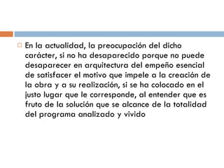 En la actualidad, la preocupación del dicho carácter, si no ha desaparecido porque no puede desaparecer en arquitectura del empeño esencial de satisfacer el motivo que impele a la creación de la obra y a su realización, si se ha colocado en el justo lugar que le corresponde, al entender que es fruto de la solución que se alcance de la totalidad del programa analizado y vivido 