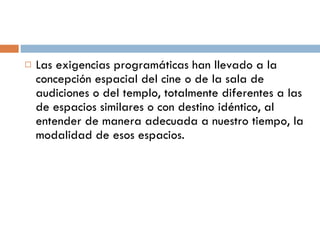 Las exigencias programáticas han llevado a la concepción espacial del cine o de la sala de audiciones o del templo, totalmente diferentes a las de espacios similares o con destino idéntico, al entender de manera adecuada a nuestro tiempo, la modalidad de esos espacios. 