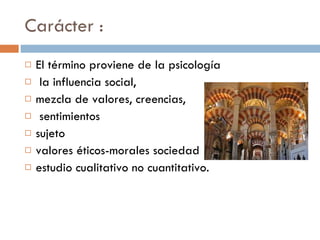 Carácter : El término proviene de la psicología la influencia social,  mezcla de valores, creencias, sentimientos sujeto  valores éticos-morales sociedad  estudio cualitativo no cuantitativo. 