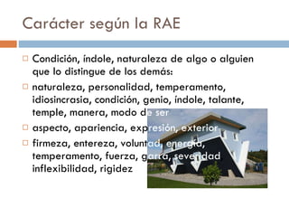 Carácter según la RAE Condición, índole, naturaleza de algo o alguien que lo distingue de los demás: naturaleza, personalidad, temperamento, idiosincrasia, condición, genio, índole, talante, temple, manera, modo d e ser aspecto, apariencia, exp resión, exterior firmeza, entereza, volunt ad, energía,  temperamento, fuerza, g arra, severidad , inflexibilidad, rigidez 