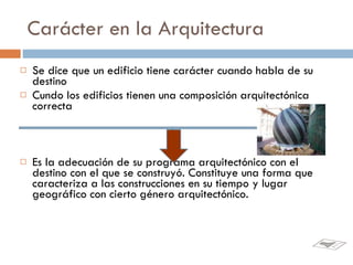 Carácter en la Arquitectura Se dice que un edificio tiene carácter cuando habla de su destino Cundo los edificios tienen una composición arquitectónica correcta Es la adecuación de su programa arquitectónico con el destino con el que se construyó. Constituye una forma que caracteriza a las construcciones en su tiempo y lugar geográfico con cierto género arquitectónico.  