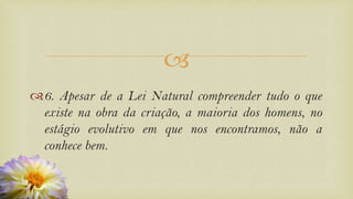 
6. Apesar de a Lei Natural compreender tudo o que
existe na obra da criação, a maioria dos homens, no
estágio evolutivo em que nos encontramos, não a
conhece bem.
 
