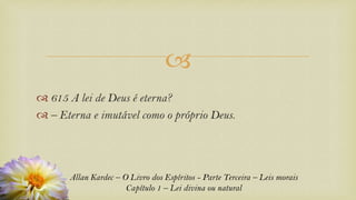 
Allan Kardec – O Livro dos Espíritos - Parte Terceira – Leis morais
Capítulo 1 – Lei divina ou natural
 615 A lei de Deus é eterna?
 – Eterna e imutável como o próprio Deus.
 