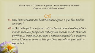 
Allan Kardec – O Livro dos Espíritos - Parte Terceira – Leis morais
Capítulo 1 – Lei divina ou natural
 616 Deus ordenou aos homens, numa época, o que lhes proibiu
em outra?
 – Deus não pode se enganar; são os homens que são obrigados a
mudar suas leis, porque são imperfeitos; mas as leis de Deus são
perfeitas. A harmonia que rege o universo material e o universo
moral é fundada sobre as leis que Deus estabeleceu para toda a
eternidade.
 