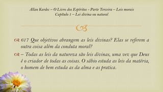 
 617 Que objetivos abrangem as leis divinas? Elas se referem a
outra coisa além da conduta moral?
 – Todas as leis da natureza são leis divinas, uma vez que Deus
é o criador de todas as coisas. O sábio estuda as leis da matéria,
o homem de bem estuda as da alma e as pratica.
Allan Kardec – O Livro dos Espíritos - Parte Terceira – Leis morais
Capítulo 1 – Lei divina ou natural
 
