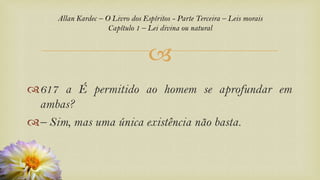 
617 a É permitido ao homem se aprofundar em
ambas?
– Sim, mas uma única existência não basta.
Allan Kardec – O Livro dos Espíritos - Parte Terceira – Leis morais
Capítulo 1 – Lei divina ou natural
 