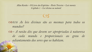 
Allan Kardec – O Livro dos Espíritos - Parte Terceira – Leis morais
Capítulo 1 – Lei divina ou natural
618 As leis divinas são as mesmas para todos os
mundos?
– A razão diz que devem ser apropriadas à natureza
de cada mundo e proporcionais ao grau de
adiantamento dos seres que os habitam.
 