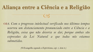 
8. Com o progresso intelectual verificado nos últimos tempos
ocorreu um distanciamento pronunciado entre a Ciência e a
Religião, coisa que não deveria se dar, porque ambas são
expressões da Lei Natural a que todos nós estamos
submetidos.
Aliança entre a Ciência e a Religião
(O Evangelho segundo o Espiritismo, cap. 1, item 8.)
 