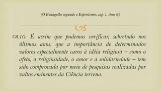 
10. É assim que podemos verificar, sobretudo nos
últimos anos, que a importância de determinados
valores especialmente caros à idéia religiosa – como o
afeto, a religiosidade, o amor e a solidariedade – tem
sido comprovada por meio de pesquisas realizadas por
vultos eminentes da Ciência terrena.
(O Evangelho segundo o Espiritismo, cap. 1, item 8.)
 