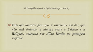 
Fato que concorre para que se concretize um dia, que
não está distante, a aliança entre a Ciência e a
Religião, antevista por Allan Kardec na passagem
seguinte:
(O Evangelho segundo o Espiritismo, cap. 1, item 8.)
 
