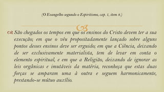  São chegados os tempos em que os ensinos do Cristo devem ter a sua
execução; em que o véu propositadamente lançado sobre alguns
pontos desses ensinos deve ser erguido; em que a Ciência, deixando
de ser exclusivamente materialista, tem de levar em conta o
elemento espiritual, e em que a Religião, deixando de ignorar as
leis orgânicas e imutáveis da matéria, reconheça que estas duas
forças se amparam uma à outra e seguem harmonicamente,
prestando-se mútuo auxílio.
(O Evangelho segundo o Espiritismo, cap. 1, item 8.)
 