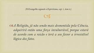 
A Religião, já não sendo mais desmentida pela Ciência,
adquirirá então uma força invulnerável, porque estará
de acordo com a razão e terá a seu favor a irresistível
lógica dos fatos.
(O Evangelho segundo o Espiritismo, cap. 1, item 8.)
 