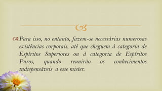 
Para isso, no entanto, fazem-se necessárias numerosas
existências corporais, até que cheguem à categoria de
Espíritos Superiores ou à categoria de Espíritos
Puros, quando reunirão os conhecimentos
indispensáveis a esse mister.
 